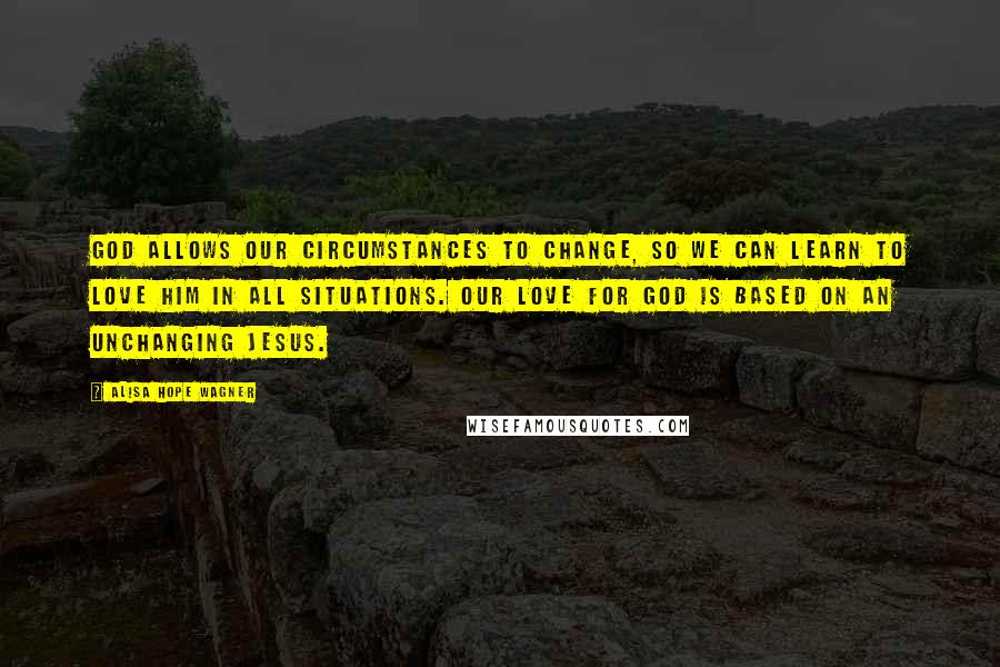 Alisa Hope Wagner Quotes: God allows our circumstances to change, so we can learn to love Him in all situations. Our love for God is based on an unchanging Jesus.