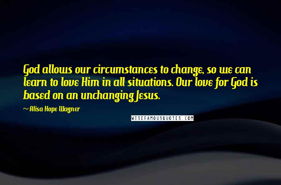 Alisa Hope Wagner Quotes: God allows our circumstances to change, so we can learn to love Him in all situations. Our love for God is based on an unchanging Jesus.