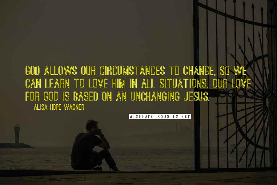 Alisa Hope Wagner Quotes: God allows our circumstances to change, so we can learn to love Him in all situations. Our love for God is based on an unchanging Jesus.
