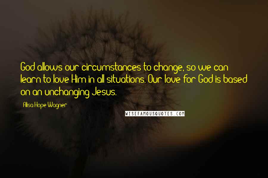 Alisa Hope Wagner Quotes: God allows our circumstances to change, so we can learn to love Him in all situations. Our love for God is based on an unchanging Jesus.