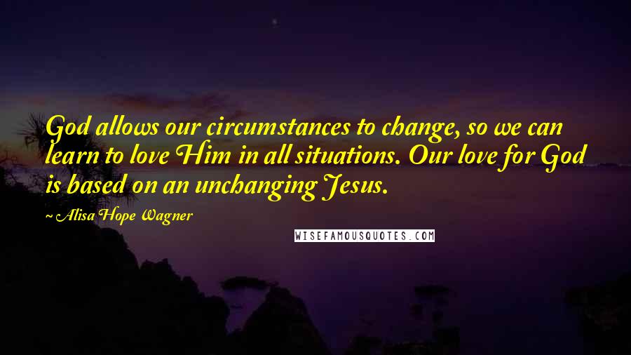 Alisa Hope Wagner Quotes: God allows our circumstances to change, so we can learn to love Him in all situations. Our love for God is based on an unchanging Jesus.