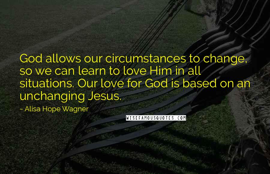 Alisa Hope Wagner Quotes: God allows our circumstances to change, so we can learn to love Him in all situations. Our love for God is based on an unchanging Jesus.
