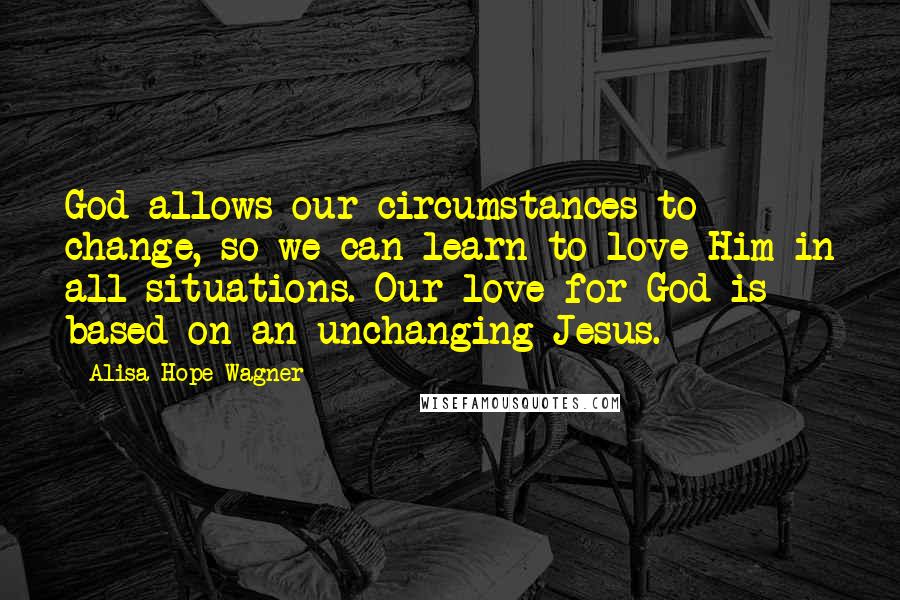 Alisa Hope Wagner Quotes: God allows our circumstances to change, so we can learn to love Him in all situations. Our love for God is based on an unchanging Jesus.
