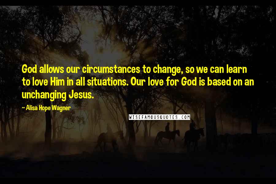 Alisa Hope Wagner Quotes: God allows our circumstances to change, so we can learn to love Him in all situations. Our love for God is based on an unchanging Jesus.