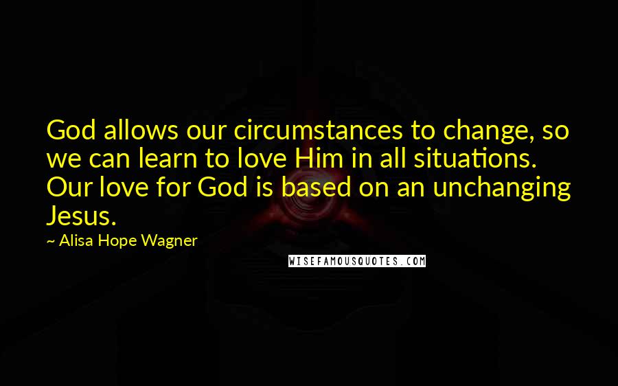 Alisa Hope Wagner Quotes: God allows our circumstances to change, so we can learn to love Him in all situations. Our love for God is based on an unchanging Jesus.