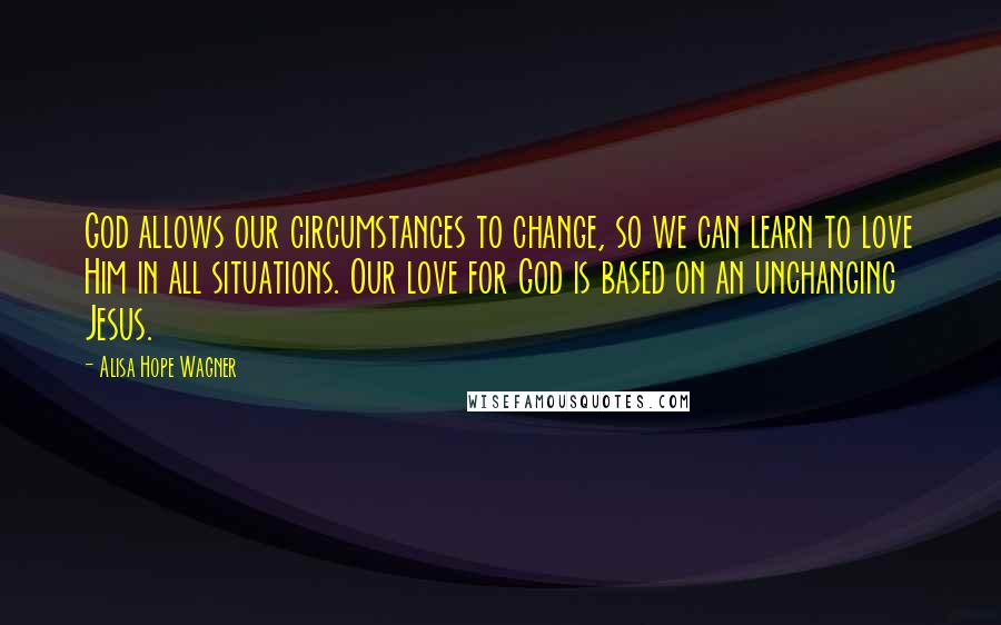 Alisa Hope Wagner Quotes: God allows our circumstances to change, so we can learn to love Him in all situations. Our love for God is based on an unchanging Jesus.