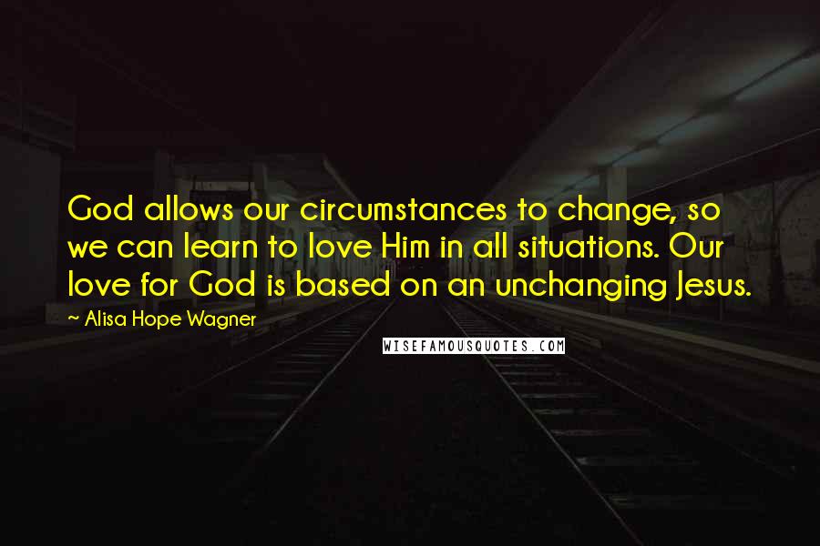 Alisa Hope Wagner Quotes: God allows our circumstances to change, so we can learn to love Him in all situations. Our love for God is based on an unchanging Jesus.