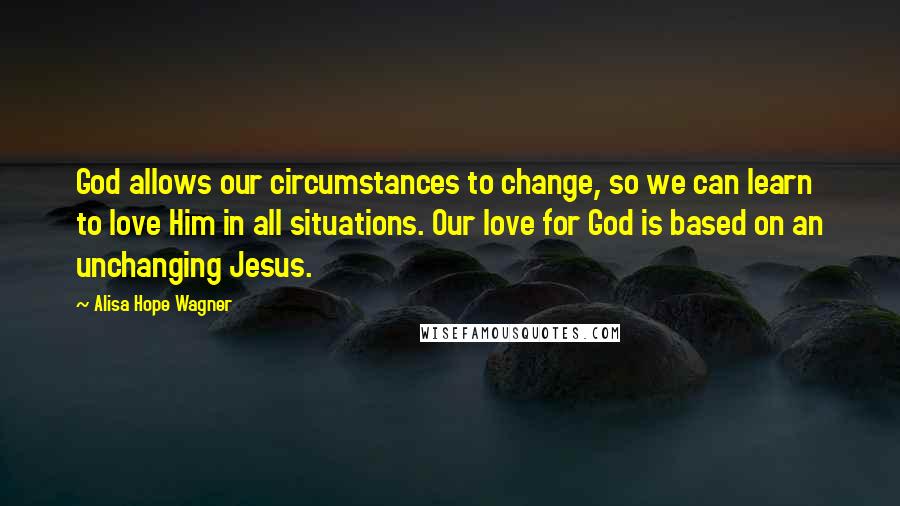 Alisa Hope Wagner Quotes: God allows our circumstances to change, so we can learn to love Him in all situations. Our love for God is based on an unchanging Jesus.