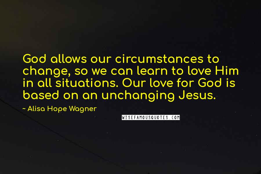 Alisa Hope Wagner Quotes: God allows our circumstances to change, so we can learn to love Him in all situations. Our love for God is based on an unchanging Jesus.