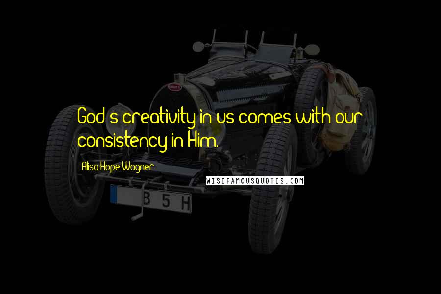 Alisa Hope Wagner Quotes: God's creativity in us comes with our consistency in Him.