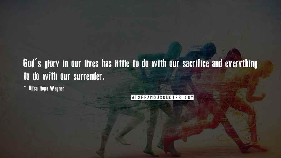 Alisa Hope Wagner Quotes: God's glory in our lives has little to do with our sacrifice and everything to do with our surrender.