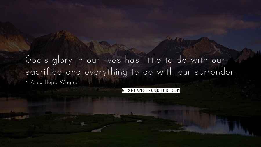Alisa Hope Wagner Quotes: God's glory in our lives has little to do with our sacrifice and everything to do with our surrender.