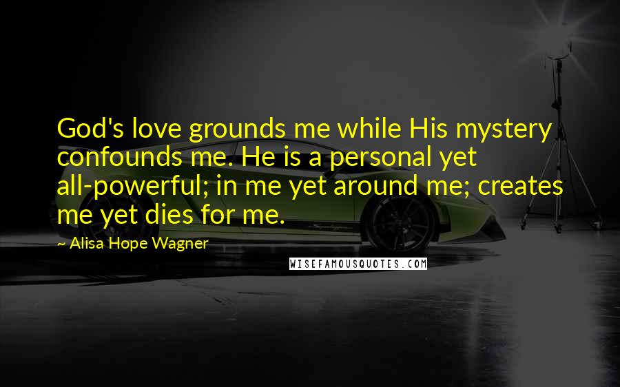 Alisa Hope Wagner Quotes: God's love grounds me while His mystery confounds me. He is a personal yet all-powerful; in me yet around me; creates me yet dies for me.
