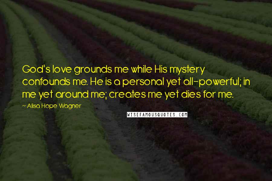 Alisa Hope Wagner Quotes: God's love grounds me while His mystery confounds me. He is a personal yet all-powerful; in me yet around me; creates me yet dies for me.