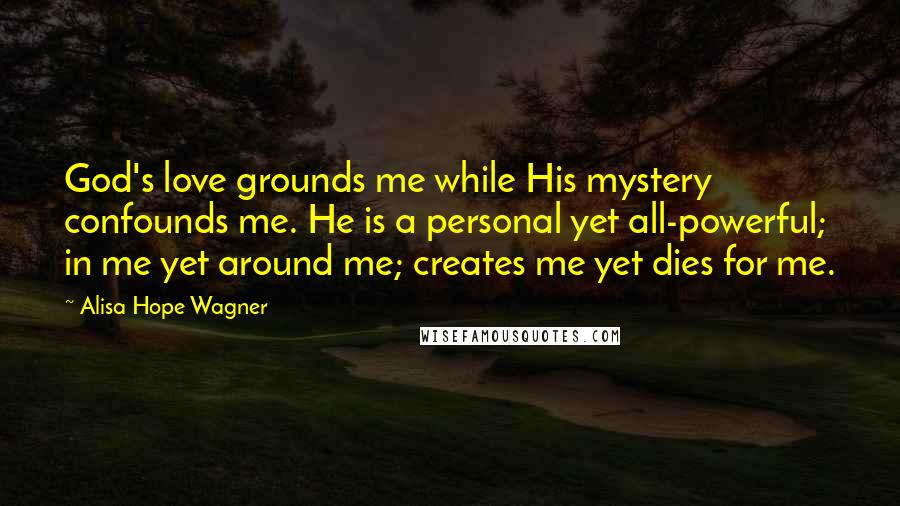 Alisa Hope Wagner Quotes: God's love grounds me while His mystery confounds me. He is a personal yet all-powerful; in me yet around me; creates me yet dies for me.