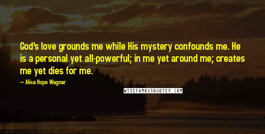 Alisa Hope Wagner Quotes: God's love grounds me while His mystery confounds me. He is a personal yet all-powerful; in me yet around me; creates me yet dies for me.