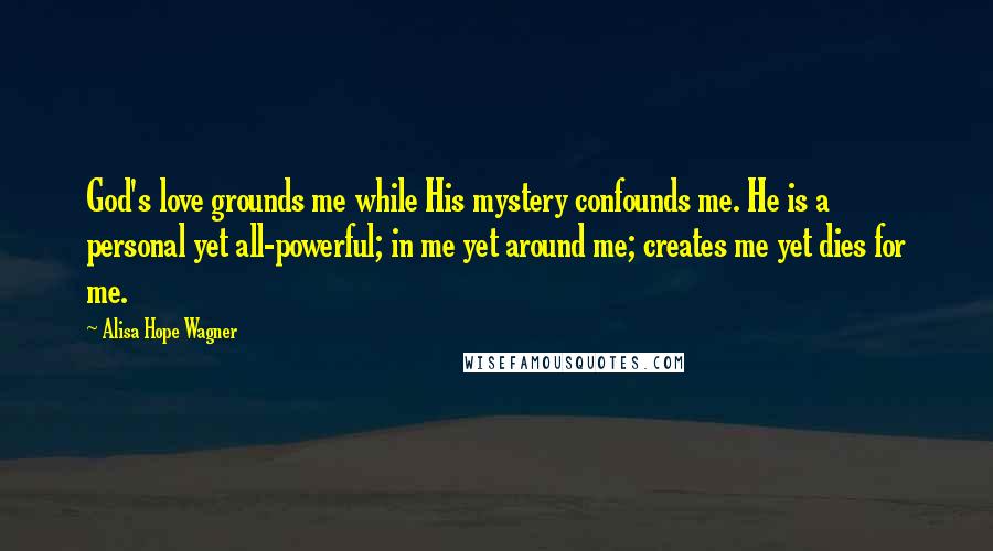 Alisa Hope Wagner Quotes: God's love grounds me while His mystery confounds me. He is a personal yet all-powerful; in me yet around me; creates me yet dies for me.