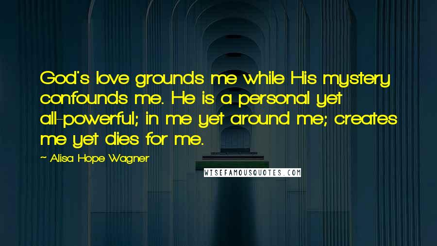 Alisa Hope Wagner Quotes: God's love grounds me while His mystery confounds me. He is a personal yet all-powerful; in me yet around me; creates me yet dies for me.