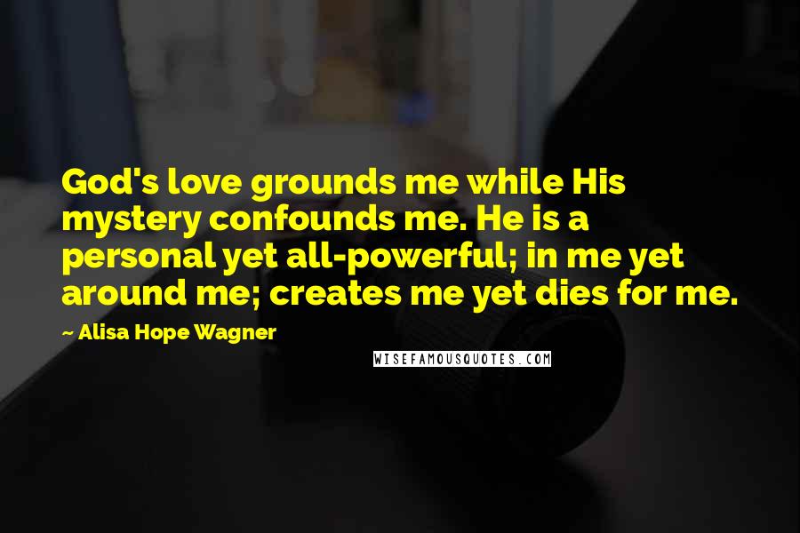 Alisa Hope Wagner Quotes: God's love grounds me while His mystery confounds me. He is a personal yet all-powerful; in me yet around me; creates me yet dies for me.