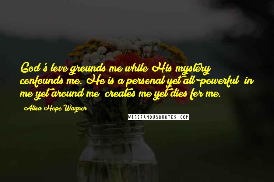 Alisa Hope Wagner Quotes: God's love grounds me while His mystery confounds me. He is a personal yet all-powerful; in me yet around me; creates me yet dies for me.