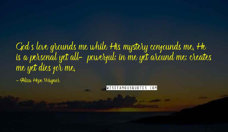 Alisa Hope Wagner Quotes: God's love grounds me while His mystery confounds me. He is a personal yet all-powerful; in me yet around me; creates me yet dies for me.
