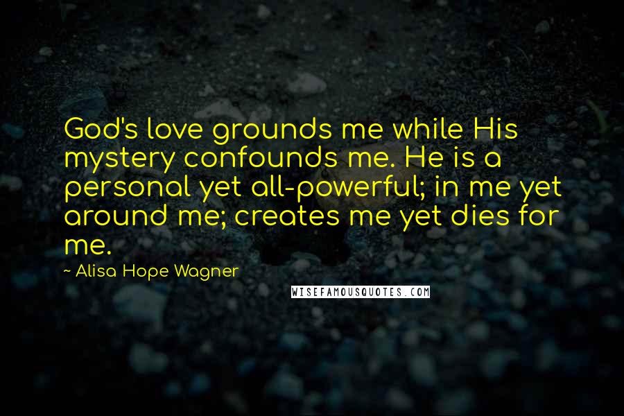 Alisa Hope Wagner Quotes: God's love grounds me while His mystery confounds me. He is a personal yet all-powerful; in me yet around me; creates me yet dies for me.