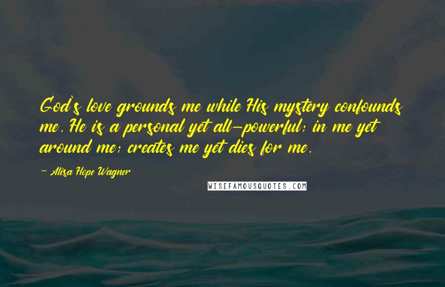 Alisa Hope Wagner Quotes: God's love grounds me while His mystery confounds me. He is a personal yet all-powerful; in me yet around me; creates me yet dies for me.
