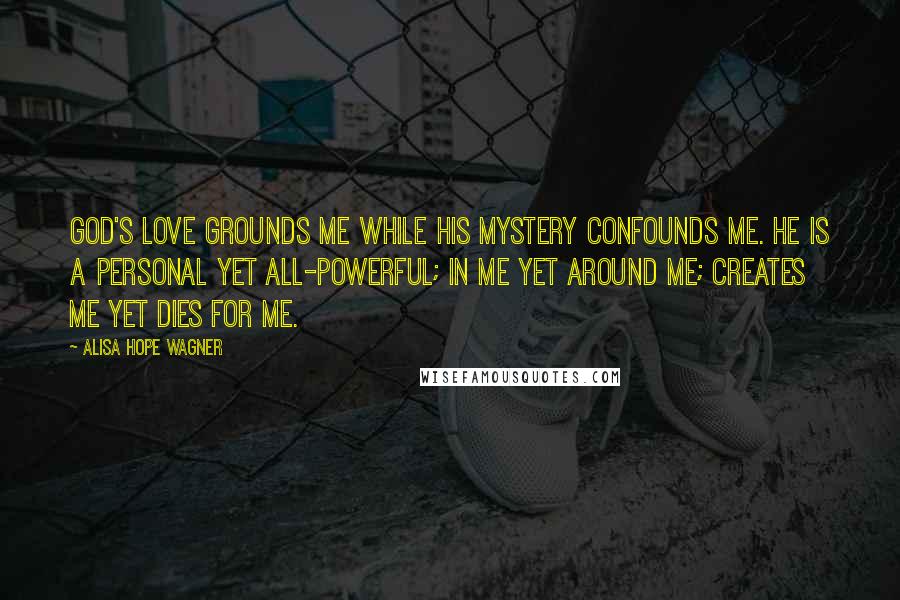 Alisa Hope Wagner Quotes: God's love grounds me while His mystery confounds me. He is a personal yet all-powerful; in me yet around me; creates me yet dies for me.