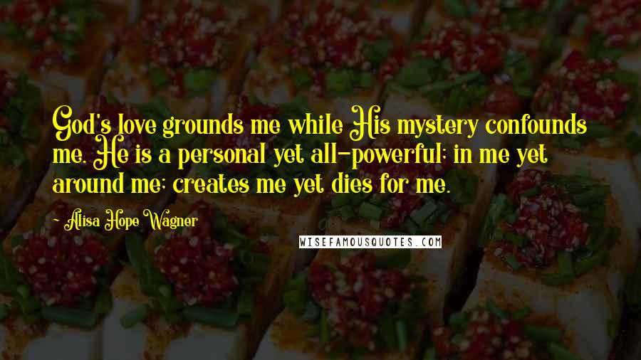 Alisa Hope Wagner Quotes: God's love grounds me while His mystery confounds me. He is a personal yet all-powerful; in me yet around me; creates me yet dies for me.