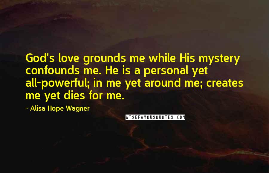 Alisa Hope Wagner Quotes: God's love grounds me while His mystery confounds me. He is a personal yet all-powerful; in me yet around me; creates me yet dies for me.