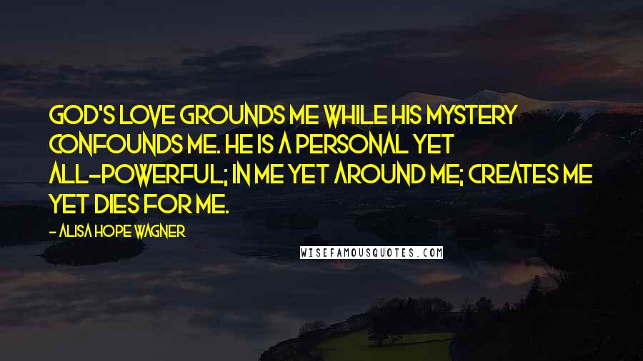 Alisa Hope Wagner Quotes: God's love grounds me while His mystery confounds me. He is a personal yet all-powerful; in me yet around me; creates me yet dies for me.