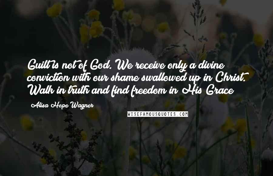 Alisa Hope Wagner Quotes: Guilt is not of God. We receive only a divine conviction with our shame swallowed up in Christ. Walk in truth and find freedom in His Grace!