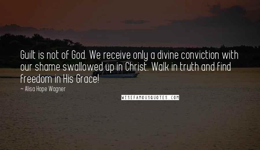Alisa Hope Wagner Quotes: Guilt is not of God. We receive only a divine conviction with our shame swallowed up in Christ. Walk in truth and find freedom in His Grace!