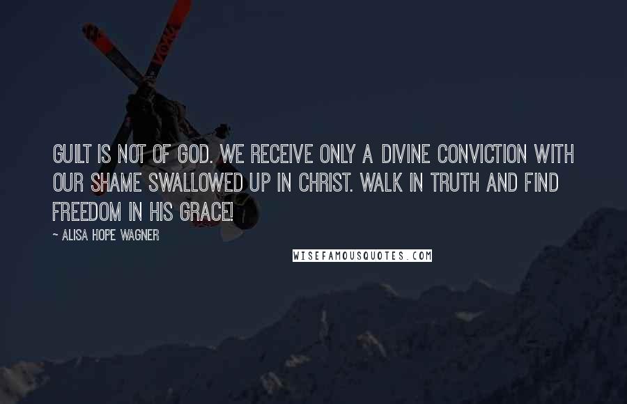 Alisa Hope Wagner Quotes: Guilt is not of God. We receive only a divine conviction with our shame swallowed up in Christ. Walk in truth and find freedom in His Grace!