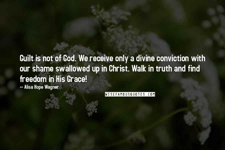 Alisa Hope Wagner Quotes: Guilt is not of God. We receive only a divine conviction with our shame swallowed up in Christ. Walk in truth and find freedom in His Grace!