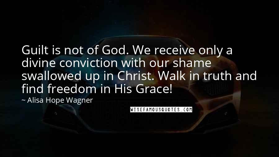 Alisa Hope Wagner Quotes: Guilt is not of God. We receive only a divine conviction with our shame swallowed up in Christ. Walk in truth and find freedom in His Grace!