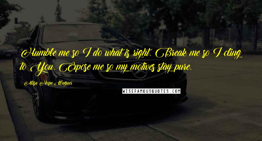 Alisa Hope Wagner Quotes: Humble me so I do what is right. Break me so I cling to You. Expose me so my motives stay pure.