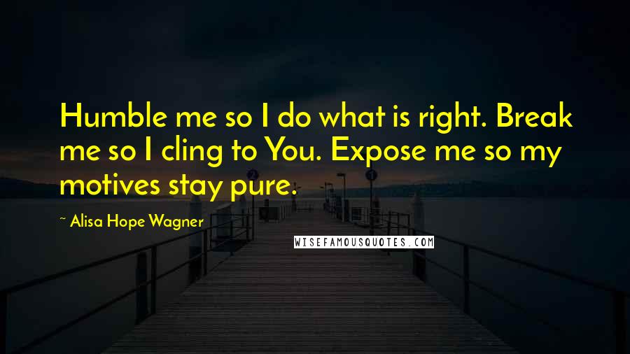 Alisa Hope Wagner Quotes: Humble me so I do what is right. Break me so I cling to You. Expose me so my motives stay pure.