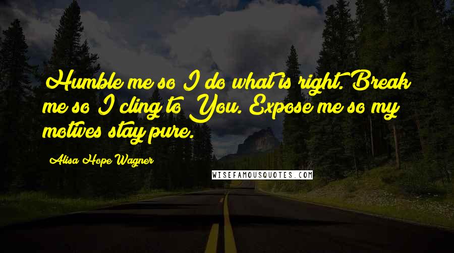 Alisa Hope Wagner Quotes: Humble me so I do what is right. Break me so I cling to You. Expose me so my motives stay pure.