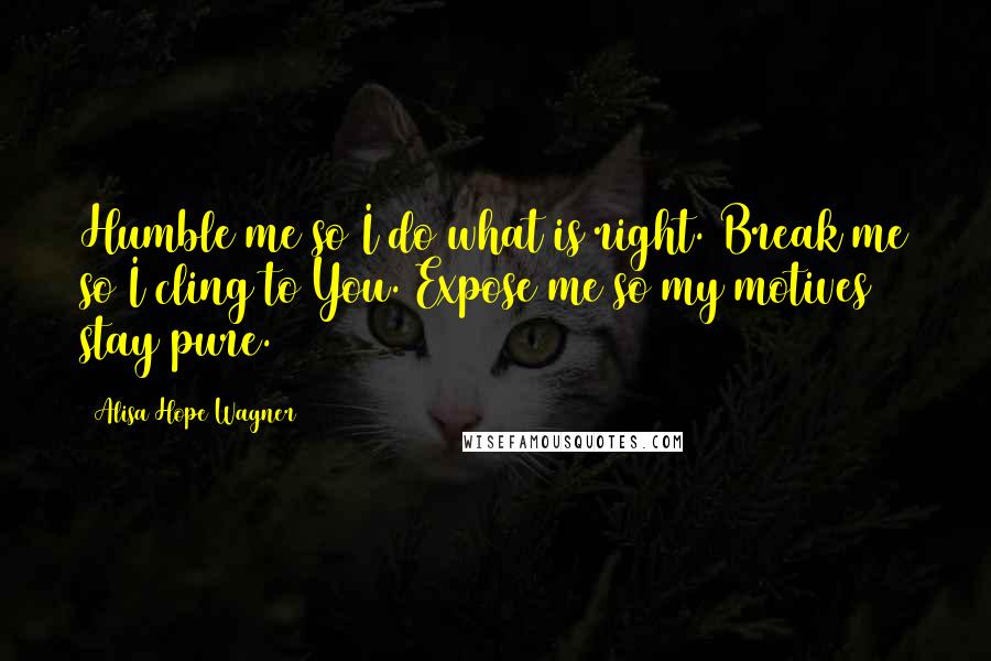 Alisa Hope Wagner Quotes: Humble me so I do what is right. Break me so I cling to You. Expose me so my motives stay pure.