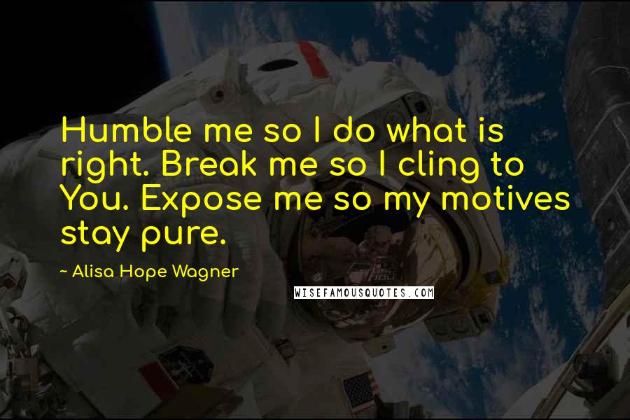 Alisa Hope Wagner Quotes: Humble me so I do what is right. Break me so I cling to You. Expose me so my motives stay pure.