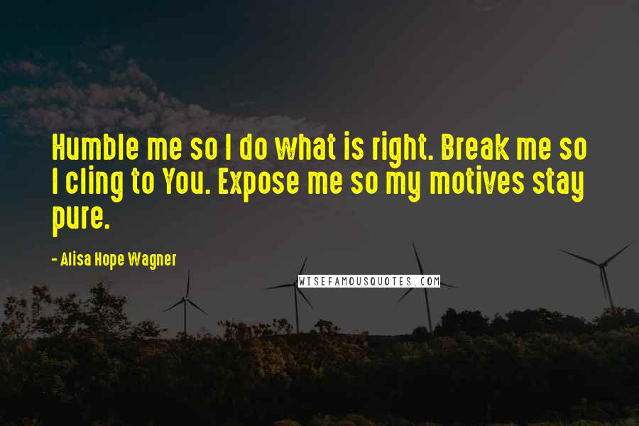 Alisa Hope Wagner Quotes: Humble me so I do what is right. Break me so I cling to You. Expose me so my motives stay pure.