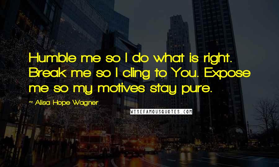 Alisa Hope Wagner Quotes: Humble me so I do what is right. Break me so I cling to You. Expose me so my motives stay pure.