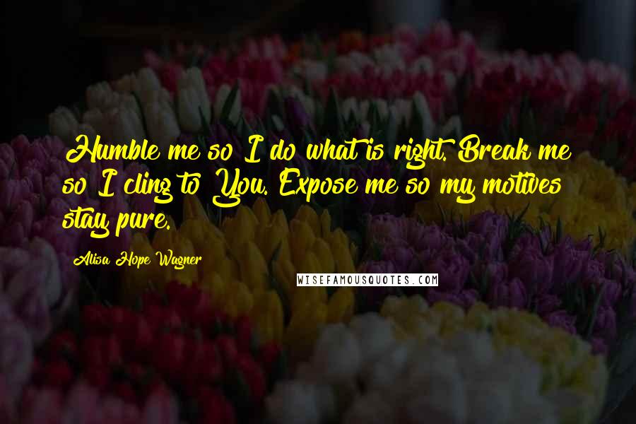 Alisa Hope Wagner Quotes: Humble me so I do what is right. Break me so I cling to You. Expose me so my motives stay pure.