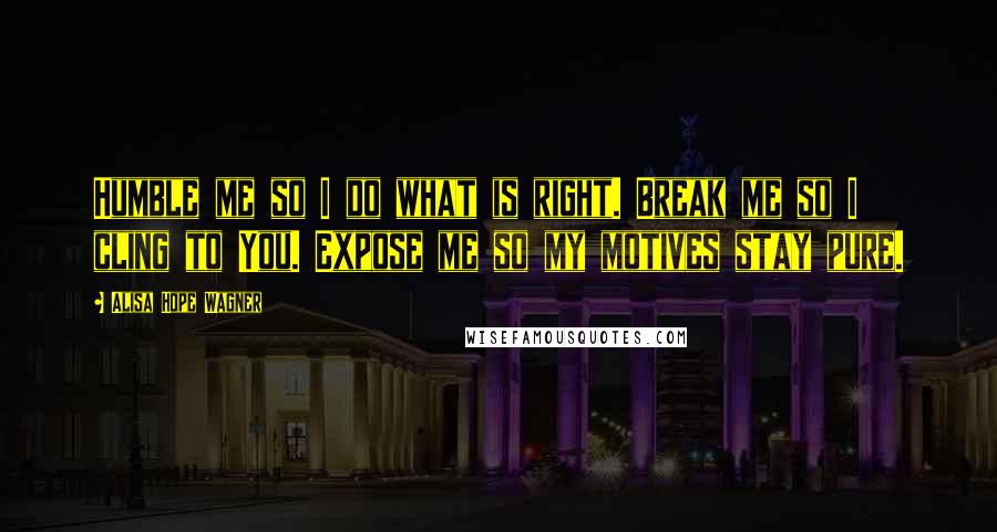 Alisa Hope Wagner Quotes: Humble me so I do what is right. Break me so I cling to You. Expose me so my motives stay pure.