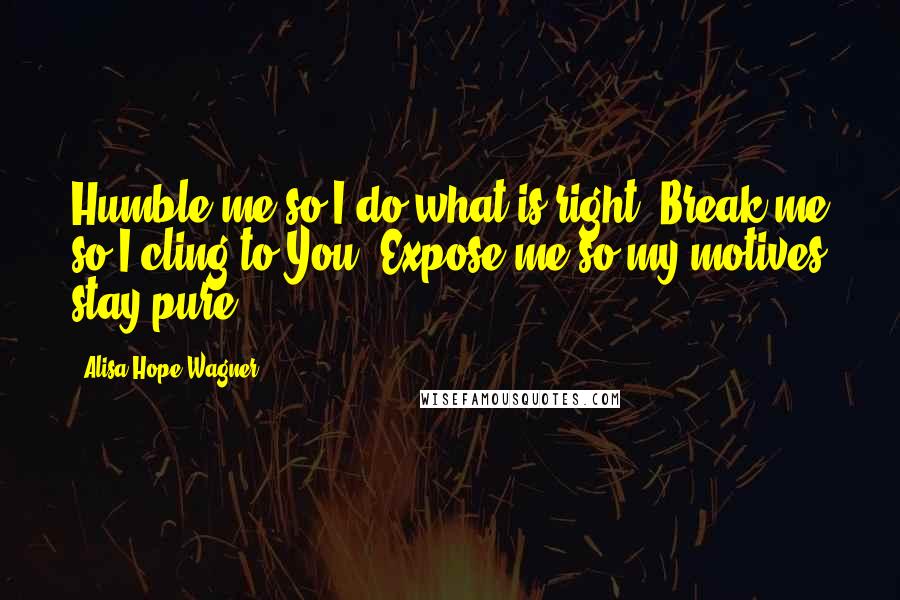 Alisa Hope Wagner Quotes: Humble me so I do what is right. Break me so I cling to You. Expose me so my motives stay pure.