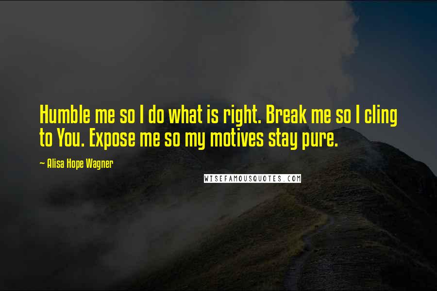 Alisa Hope Wagner Quotes: Humble me so I do what is right. Break me so I cling to You. Expose me so my motives stay pure.