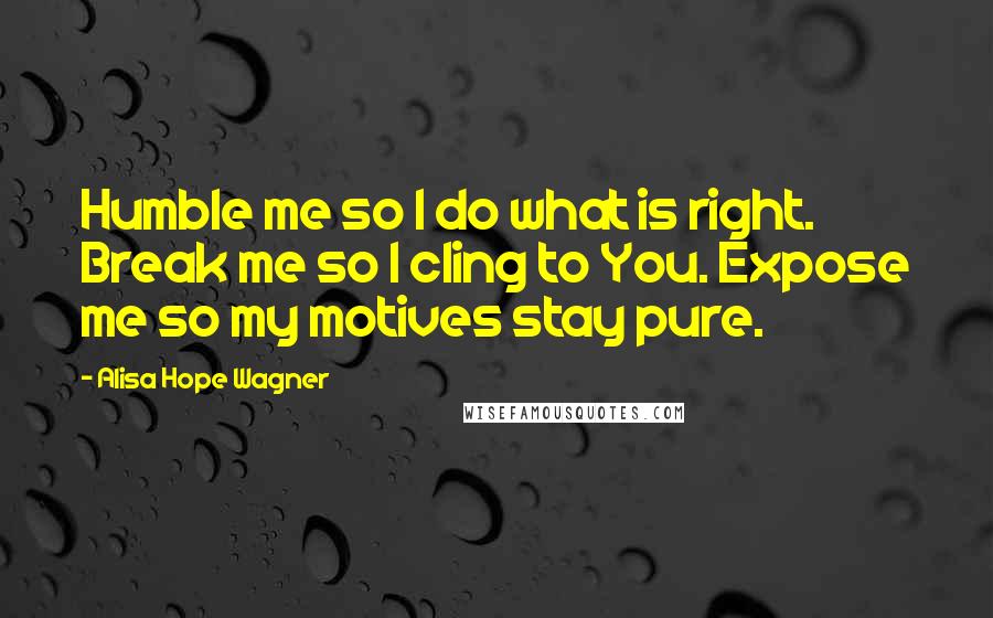 Alisa Hope Wagner Quotes: Humble me so I do what is right. Break me so I cling to You. Expose me so my motives stay pure.