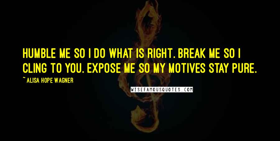 Alisa Hope Wagner Quotes: Humble me so I do what is right. Break me so I cling to You. Expose me so my motives stay pure.