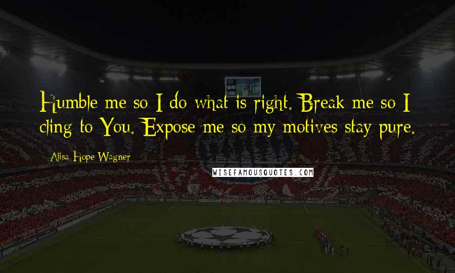 Alisa Hope Wagner Quotes: Humble me so I do what is right. Break me so I cling to You. Expose me so my motives stay pure.